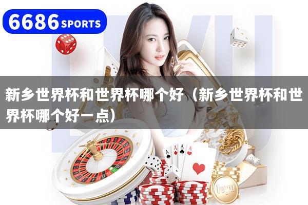 新乡世界杯和世界杯哪个好（新乡世界杯和世界杯哪个好一点）
