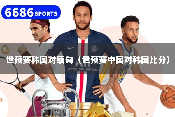 世预赛韩国对缅甸（世预赛中国对韩国比分）