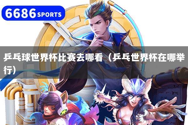 乒乓球世界杯比赛去哪看（乒乓世界杯在哪举行）