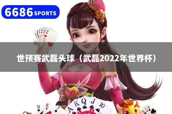 世预赛武磊头球（武磊2022年世界杯）
